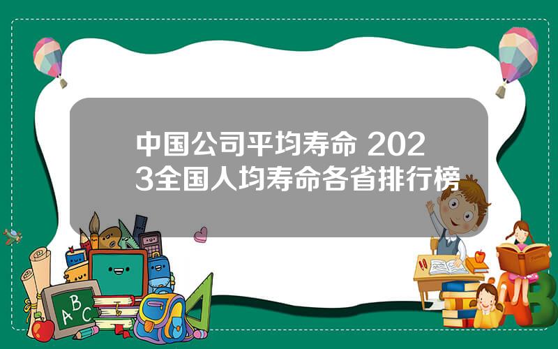 中国公司平均寿命 2023全国人均寿命各省排行榜